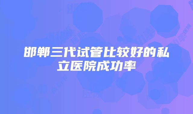 邯郸三代试管比较好的私立医院成功率