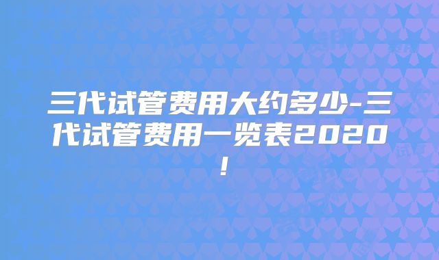三代试管费用大约多少-三代试管费用一览表2020!