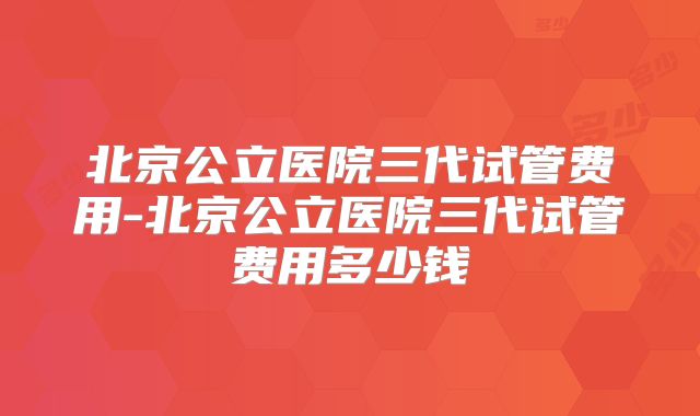 北京公立医院三代试管费用-北京公立医院三代试管费用多少钱