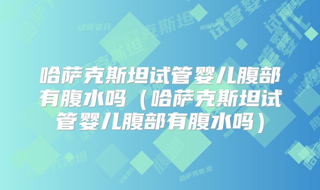 哈萨克斯坦试管婴儿腹部有腹水吗（哈萨克斯坦试管婴儿腹部有腹水吗）