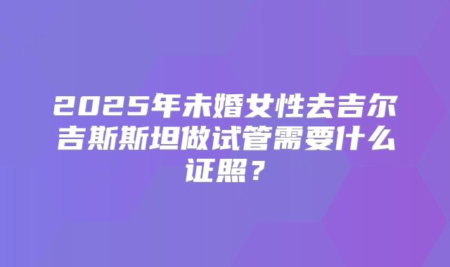 2025年未婚女性去吉尔吉斯斯坦做试管需要什么证照？