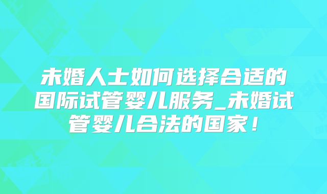 未婚人士如何选择合适的国际试管婴儿服务_未婚试管婴儿合法的国家！