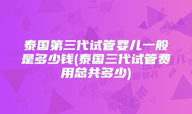 泰国第三代试管婴儿一般是多少钱(泰国三代试管费用总共多少)
