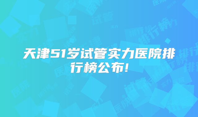 天津51岁试管实力医院排行榜公布!