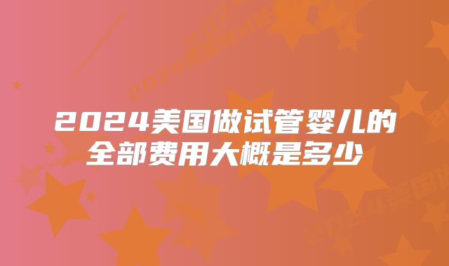 2024美国做试管婴儿的全部费用大概是多少