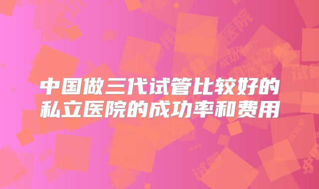 中国做三代试管比较好的私立医院的成功率和费用
