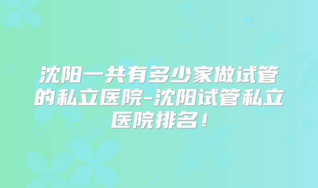 沈阳一共有多少家做试管的私立医院-沈阳试管私立医院排名！