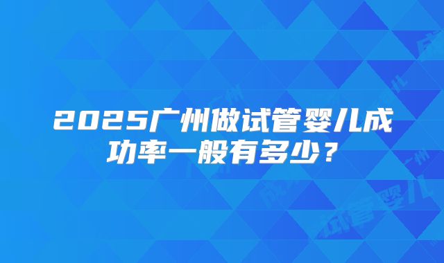 2025广州做试管婴儿成功率一般有多少？