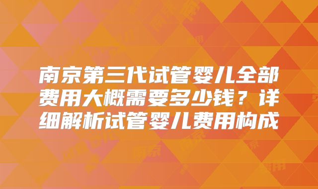 南京第三代试管婴儿全部费用大概需要多少钱？详细解析试管婴儿费用构成