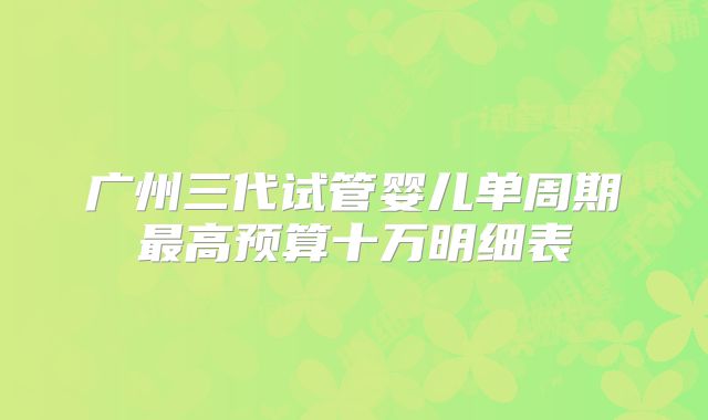 广州三代试管婴儿单周期最高预算十万明细表
