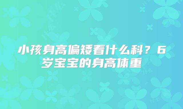 小孩身高偏矮看什么科?6岁宝宝的身高体重