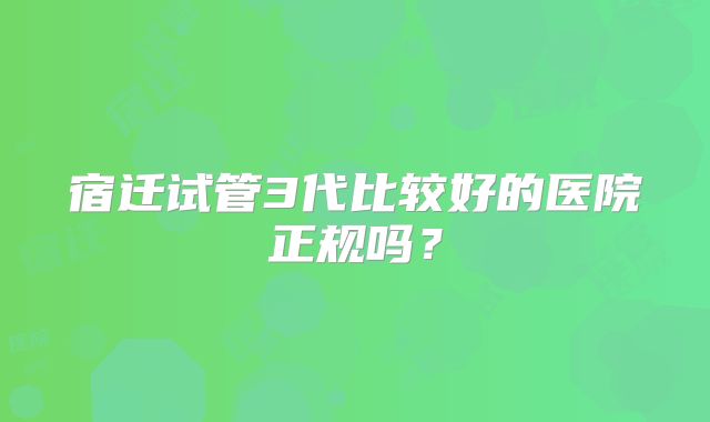 宿迁试管3代比较好的医院正规吗?