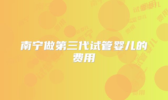 南宁做第三代试管婴儿的费用