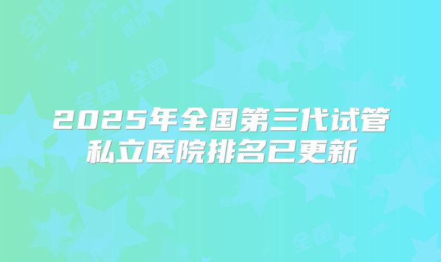 2025年全国第三代试管私立医院排名已更新