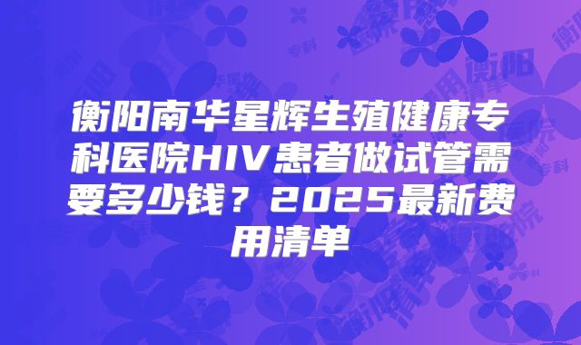 衡阳南华星辉生殖健康专科医院HIV患者做试管需要多少钱？2025最新费用清单