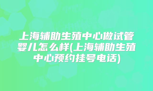 上海辅助生殖中心做试管婴儿怎么样(上海辅助生殖中心预约挂号电话)