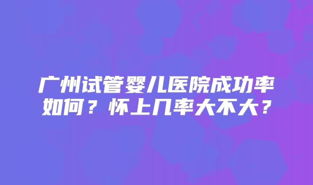 广州试管婴儿医院成功率如何?怀上几率大不大?