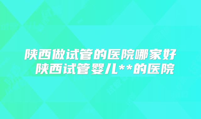 陕西做试管的医院哪家好 陕西试管婴儿**的医院