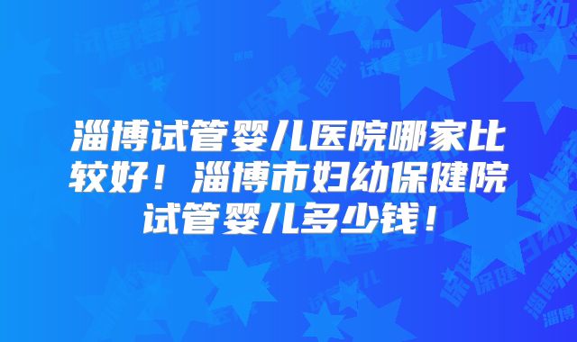 淄博试管婴儿医院哪家比较好！淄博市妇幼保健院试管婴儿多少钱！