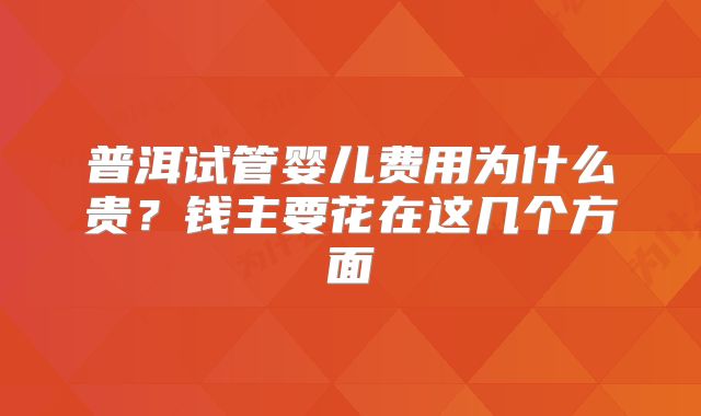 普洱试管婴儿费用为什么贵？钱主要花在这几个方面