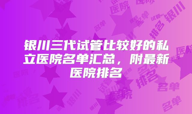 银川三代试管比较好的私立医院名单汇总，附最新医院排名