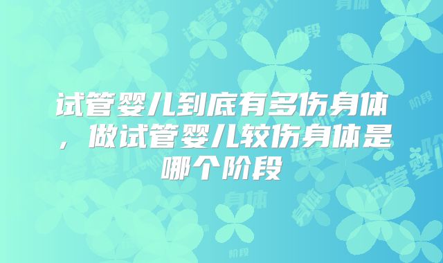 试管婴儿到底有多伤身体，做试管婴儿较伤身体是哪个阶段