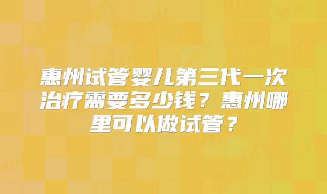 惠州试管婴儿第三代一次治疗需要多少钱?惠州哪里可以做试管?