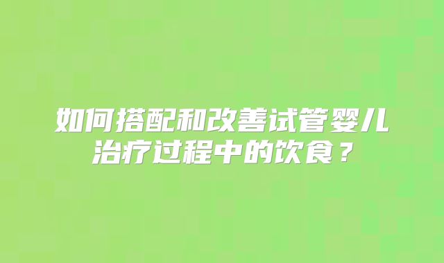 如何搭配和改善试管婴儿治疗过程中的饮食？