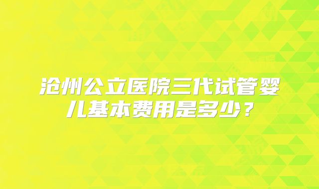 沧州公立医院三代试管婴儿基本费用是多少?