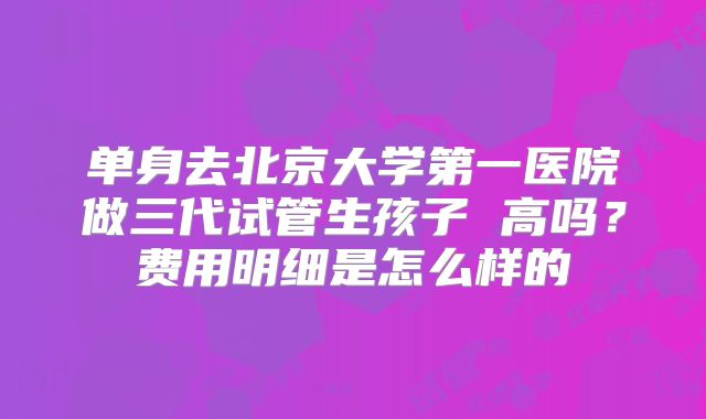 单身去北京大学第一医院做三代试管生孩子 高吗？费用明细是怎么样的