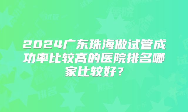 2024广东珠海做试管成功率比较高的医院排名哪家比较好?