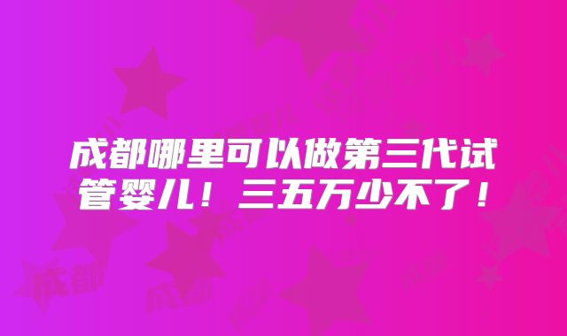 成都哪里可以做第三代试管婴儿！三五万少不了！