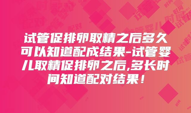 试管促排卵取精之后多久可以知道配成结果-试管婴儿取精促排卵之后,多长时间知道配对结果！