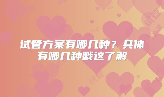试管方案有哪几种?具体有哪几种戳这了解