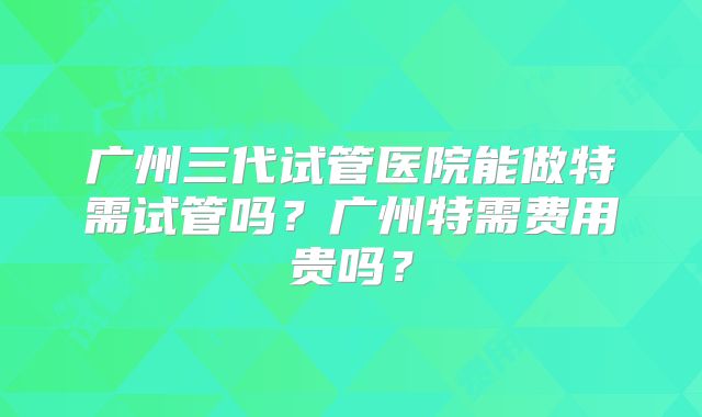 广州三代试管医院能做特需试管吗？广州特需费用贵吗？