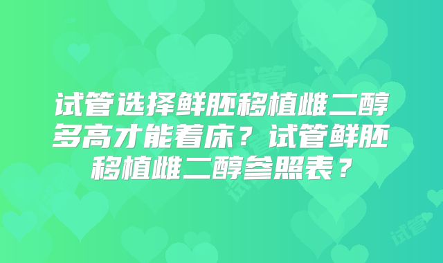 试管选择鲜胚移植雌二醇多高才能着床?试管鲜胚移植雌二醇参照表?