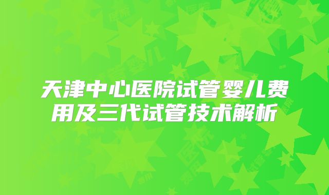天津中心医院试管婴儿费用及三代试管技术解析