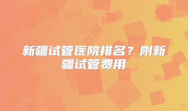 新疆试管医院排名?附新疆试管费用
