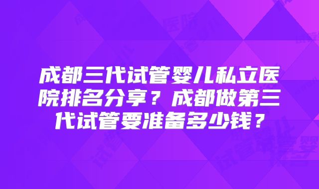 成都三代试管婴儿私立医院排名分享？成都做第三代试管要准备多少钱？