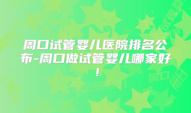 周口试管婴儿医院排名公布-周口做试管婴儿哪家好!