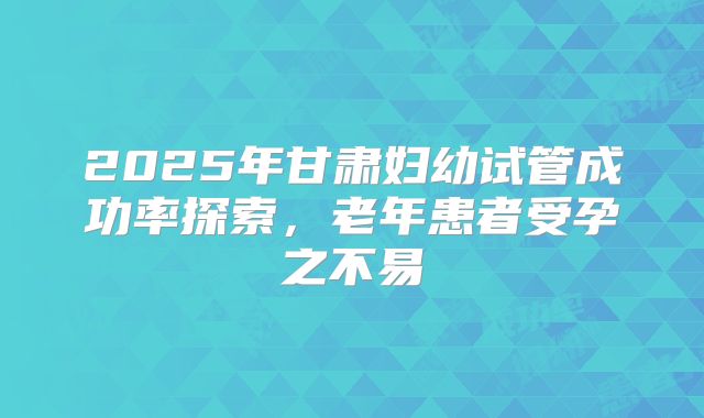 2025年甘肃妇幼试管成功率探索，老年患者受孕之不易