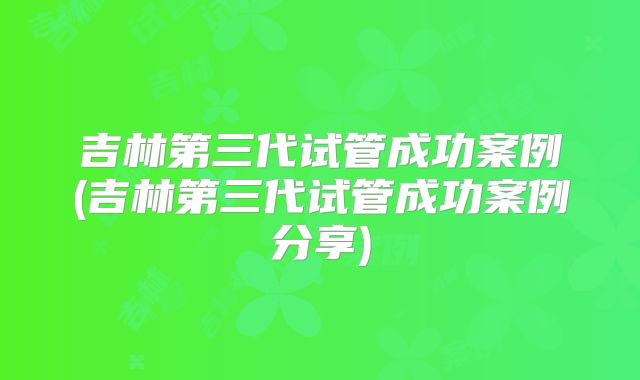 吉林第三代试管成功案例(吉林第三代试管成功案例分享)