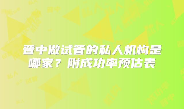 晋中做试管的私人机构是哪家？附成功率预估表