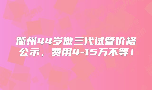 衢州44岁做三代试管价格公示,费用4-15万不等!