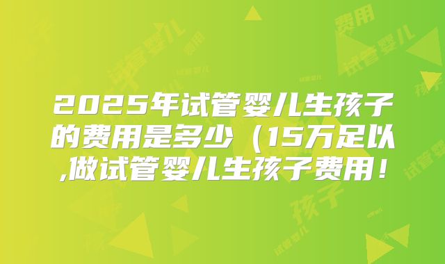2025年试管婴儿生孩子的费用是多少（15万足以,做试管婴儿生孩子费用！