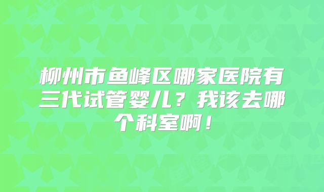 柳州市鱼峰区哪家医院有三代试管婴儿?我该去哪个科室啊!