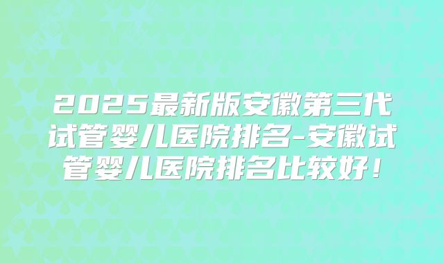 2025最新版安徽第三代试管婴儿医院排名-安徽试管婴儿医院排名比较好!