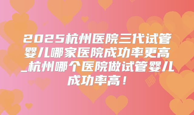 2025杭州医院三代试管婴儿哪家医院成功率更高_杭州哪个医院做试管婴儿成功率高！