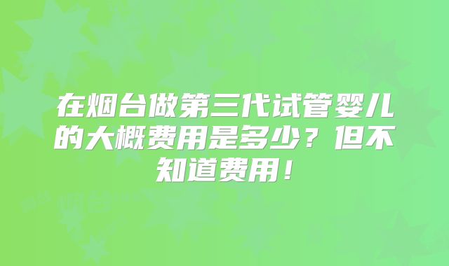 在烟台做第三代试管婴儿的大概费用是多少?但不知道费用!