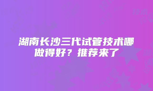 湖南长沙三代试管技术哪做得好？推荐来了